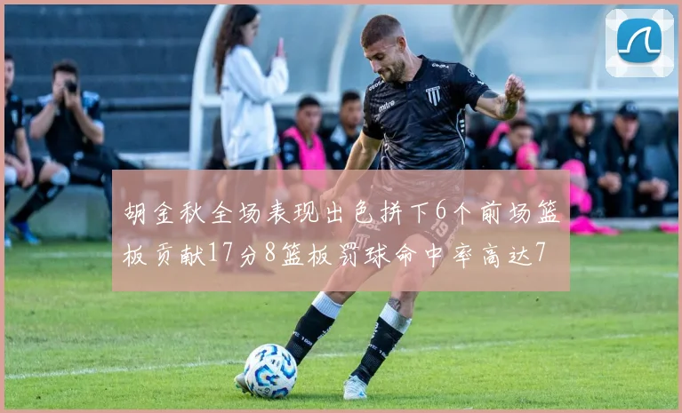 胡金秋全场表现出色拼下6个前场篮板贡献17分8篮板罚球命中率高达75