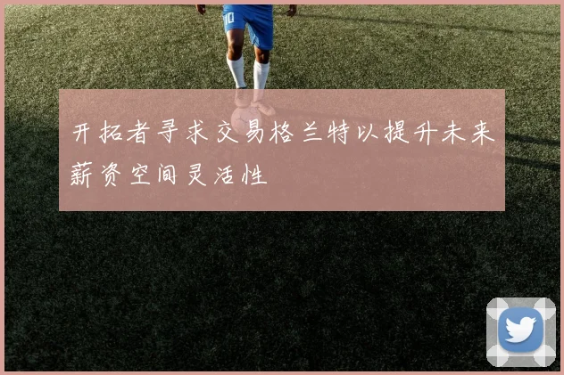 开拓者寻求交易格兰特以提升未来薪资空间灵活性