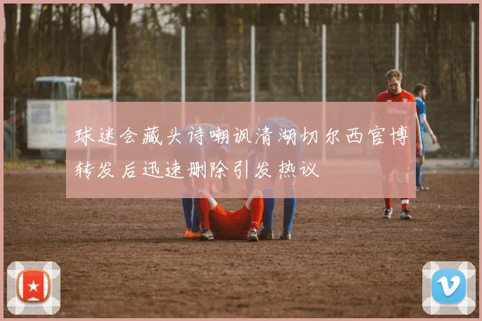 球迷会藏头诗嘲讽清湖切尔西官博转发后迅速删除引发热议