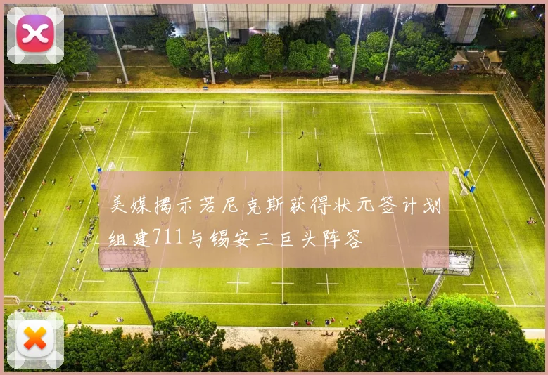 美媒揭示若尼克斯获得状元签计划组建711与锡安三巨头阵容