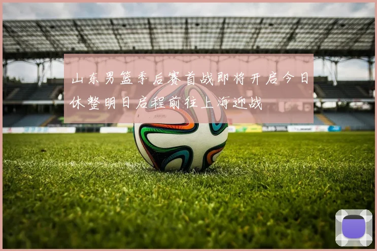山东男篮季后赛首战即将开启今日休整明日启程前往上海迎战