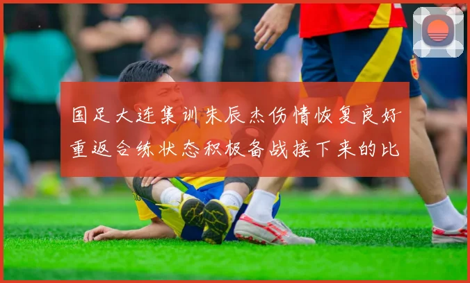 国足大连集训朱辰杰伤情恢复良好重返合练状态积极备战接下来的比赛