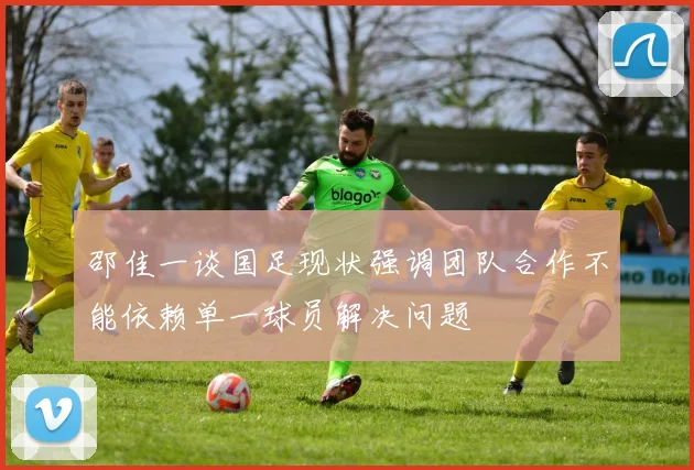 邵佳一谈国足现状强调团队合作不能依赖单一球员解决问题