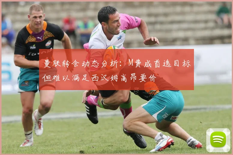 曼联转会动态分析：M费成首选目标但难以满足西汉姆高昂要价