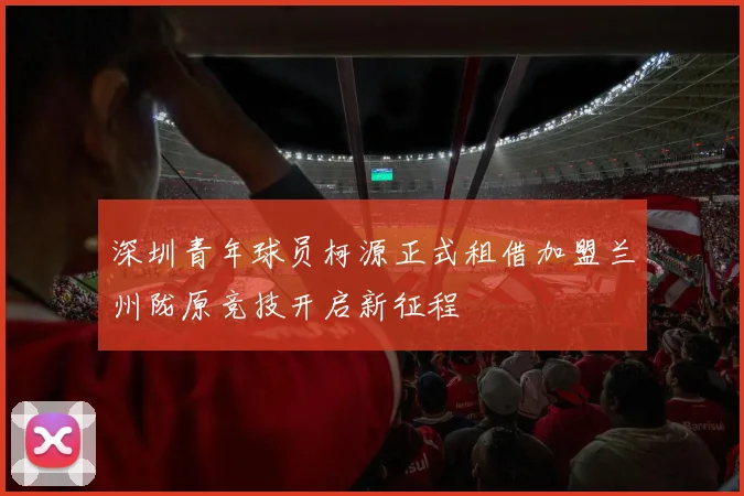 深圳青年球员柯源正式租借加盟兰州陇原竞技开启新征程
