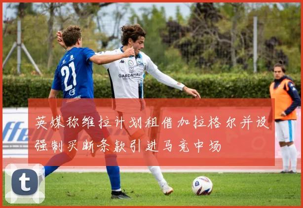 英媒称维拉计划租借加拉格尔并设强制买断条款引进马竞中场