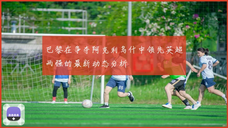 巴黎在争夺阿克利乌什中领先英超两强的最新动态分析