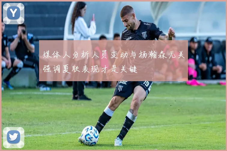 媒体人分析人员变动与杨瀚森无关强调夏联表现才是关键