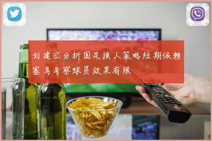 刘建宏分析国足换人策略短期依赖塞鸟考察球员效果有限