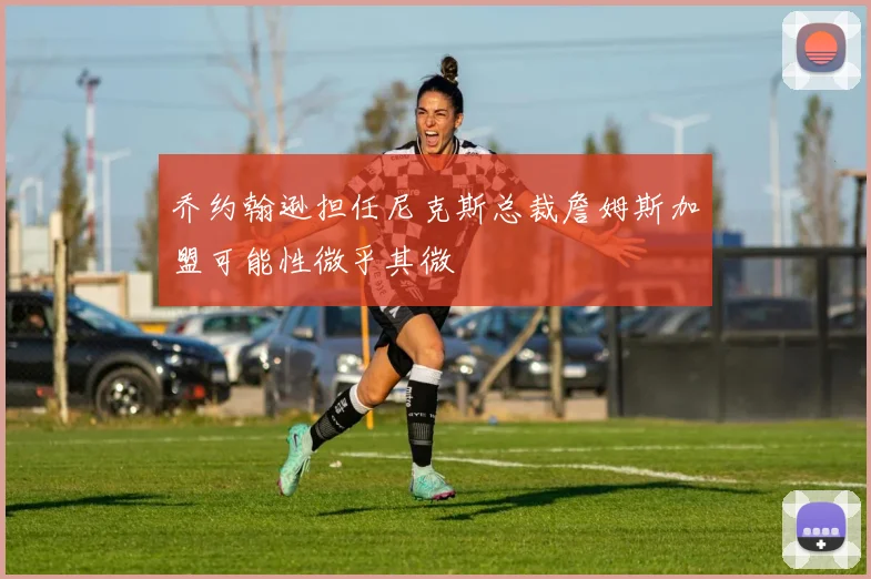 乔约翰逊担任尼克斯总裁詹姆斯加盟可能性微乎其微