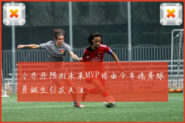 小乔丹预测未来MVP将由今年选秀球员诞生引发关注