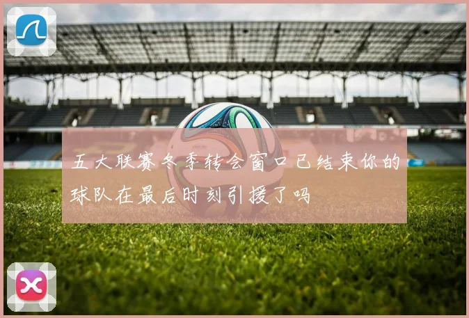 五大联赛冬季转会窗口已结束你的球队在最后时刻引援了吗