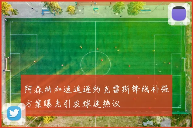 阿森纳加速追逐约克雷斯锋线补强方案曝光引发球迷热议