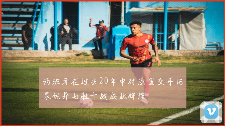 西班牙在过去20年中对法国交手记录优异七胜十战成就辉煌