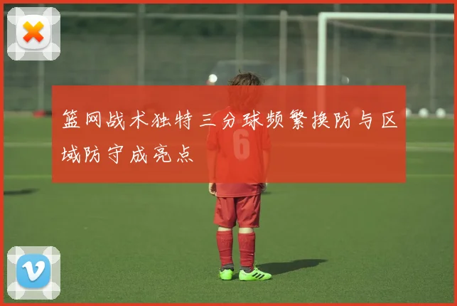 篮网战术独特三分球频繁换防与区域防守成亮点