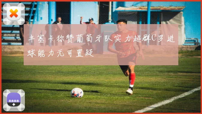 丰塞卡称赞葡萄牙队实力超群C罗进球能力无可置疑