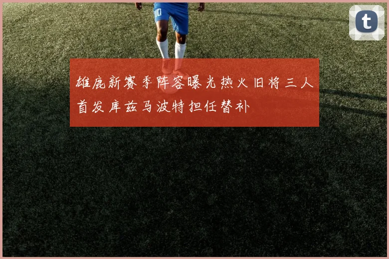 雄鹿新赛季阵容曝光热火旧将三人首发库兹马波特担任替补